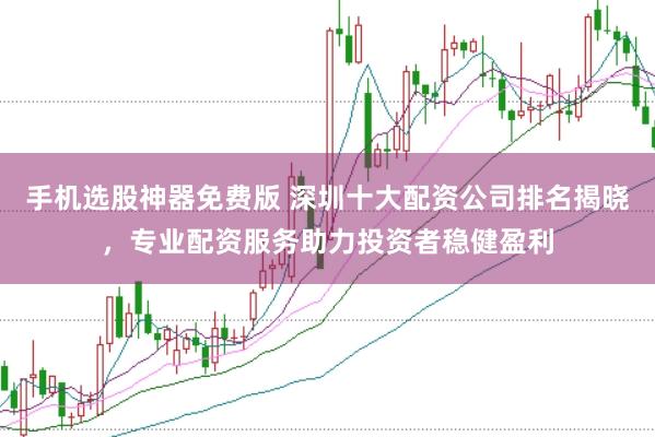 手机选股神器免费版 深圳十大配资公司排名揭晓，专业配资服务助力投资者稳健盈利