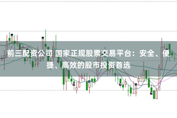 前三配资公司 国家正规股票交易平台：安全、便捷、高效的股市投资首选