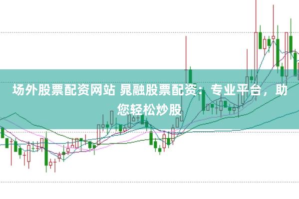 场外股票配资网站 晁融股票配资：专业平台，助您轻松炒股