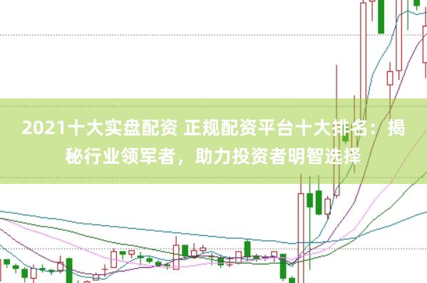 2021十大实盘配资 正规配资平台十大排名：揭秘行业领军者，助力投资者明智选择