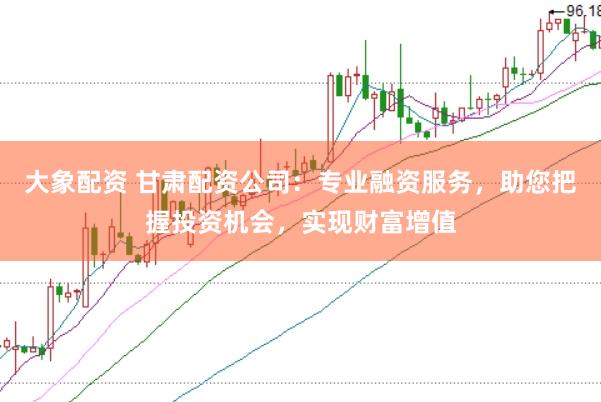 大象配资 甘肃配资公司:专业融资服务,助您把握投资机会,实现财富增值
