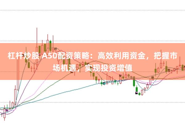 杠杆炒股 A50配资策略：高效利用资金，把握市场机遇，实现投资增值