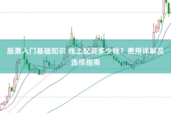 股票入门基础知识 线上配资多少钱？费用详解及选择指南