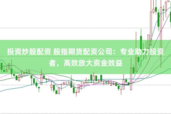 投资炒股配资 股指期货配资公司：专业助力投资者，高效放大资金效益