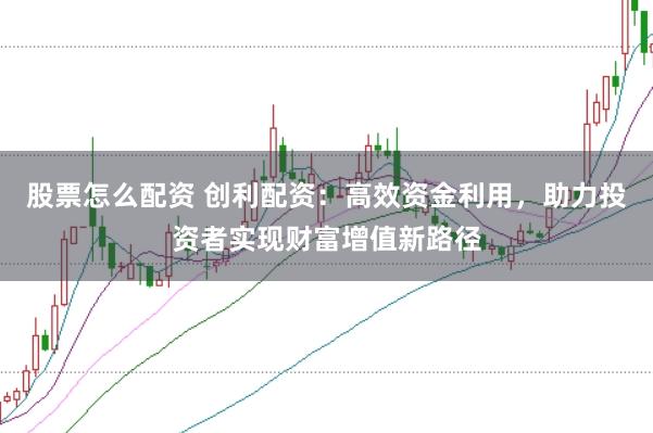 股票怎么配资 创利配资：高效资金利用，助力投资者实现财富增值新路径