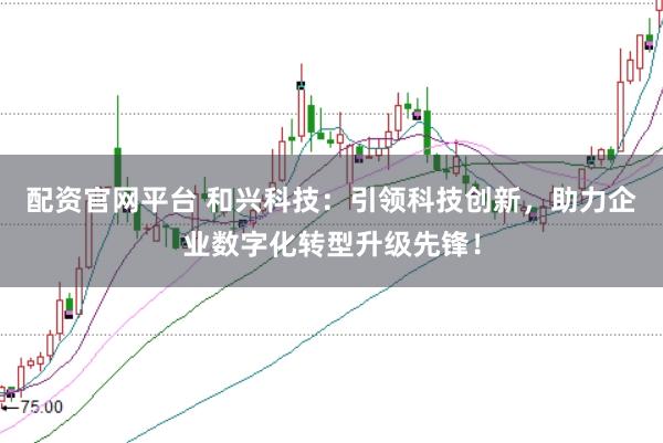 配资官网平台 和兴科技：引领科技创新，助力企业数字化转型升级先锋！