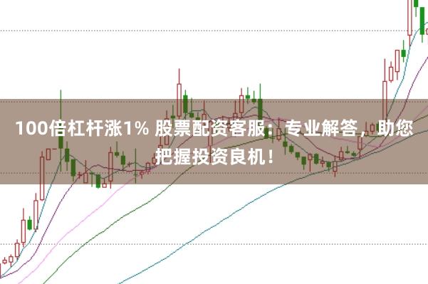 100倍杠杆涨1% 股票配资客服：专业解答，助您把握投资良机！