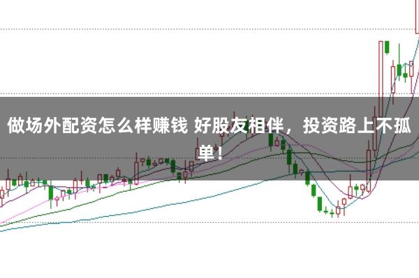 做场外配资怎么样赚钱 好股友相伴，投资路上不孤单！