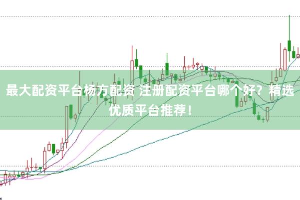 最大配资平台杨方配资 注册配资平台哪个好？精选优质平台推荐！