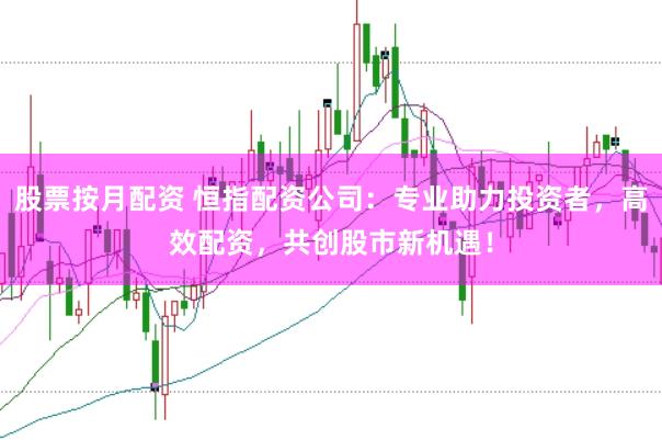 股票按月配资 恒指配资公司：专业助力投资者，高效配资，共创股市新机遇！