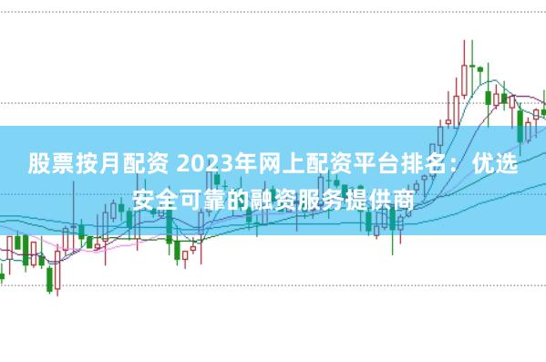 股票按月配资 2023年网上配资平台排名：优选安全可靠的融资服务提供商