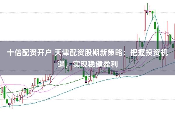 十倍配资开户 天津配资股期新策略：把握投资机遇，实现稳健盈利