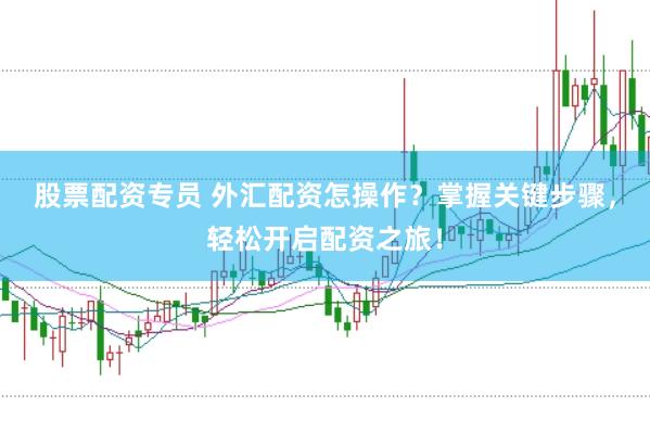 股票配资专员 外汇配资怎操作？掌握关键步骤，轻松开启配资之旅！
