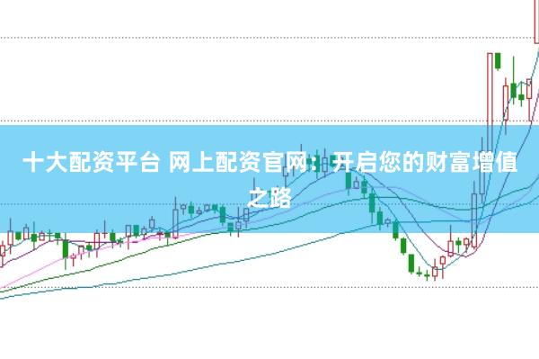 十大配资平台 网上配资官网：开启您的财富增值之路