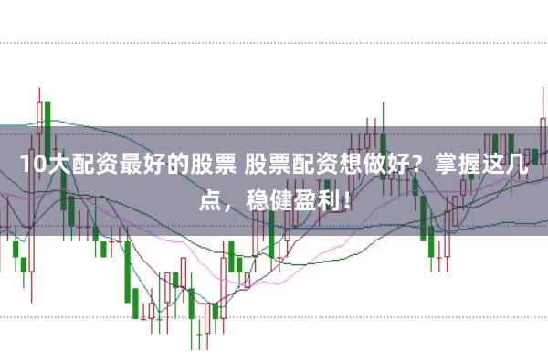 10大配资最好的股票 股票配资想做好？掌握这几点，稳健盈利！