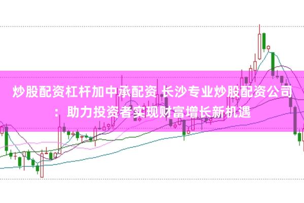 炒股配资杠杆加中承配资 长沙专业炒股配资公司：助力投资者实现财富增长新机遇