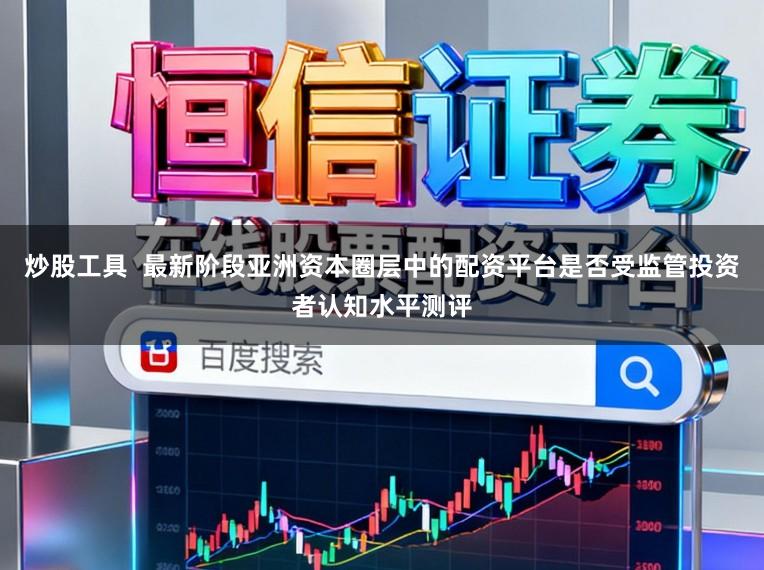 炒股工具  最新阶段亚洲资本圈层中的配资平台是否受监管投资者认知水平测评