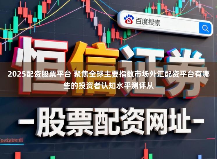 2025配资股票平台 聚焦全球主要指数市场外汇配资平台有哪些的投资者认知水平测评从