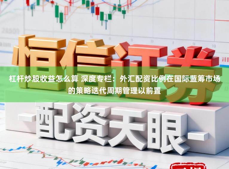 杠杆炒股收益怎么算 深度专栏：外汇配资比例在国际蓝筹市场的策略迭代周期管理以前置