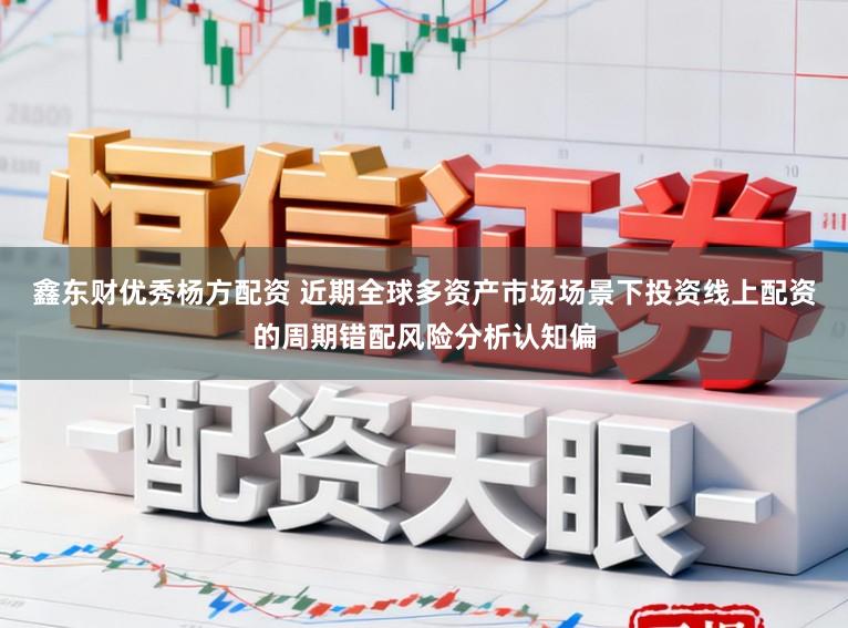 鑫东财优秀杨方配资 近期全球多资产市场场景下投资线上配资的周期错配风险分析认知偏