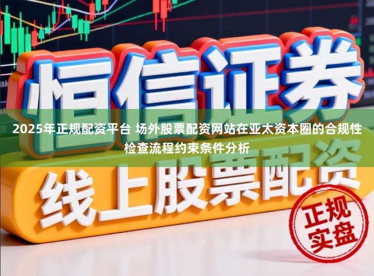 2025年正规配资平台 场外股票配资网站在亚太资本圈的合规性检查流程约束条件分析