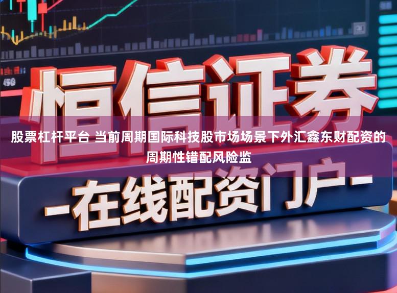 股票杠杆平台 当前周期国际科技股市场场景下外汇鑫东财配资的周期性错配风险监