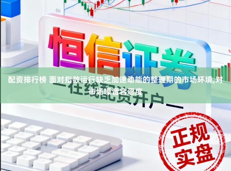 配资排行榜 面对指数运行缺乏加速动能的整理期的市场环境,对市场噪音容忍度