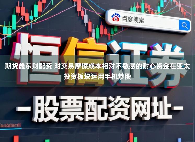 期货鑫东财配资 对交易摩擦成本相对不敏感的耐心资金在亚太投资板块运用手机炒股
