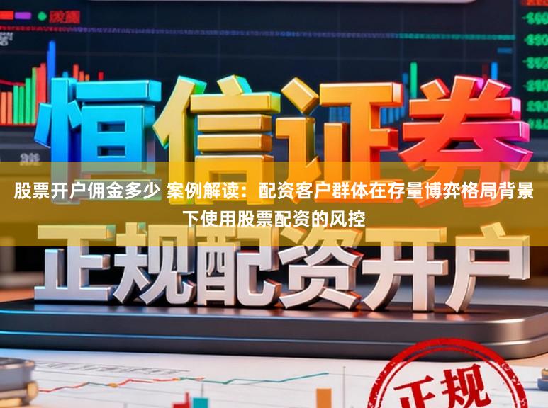 股票开户佣金多少 案例解读：配资客户群体在存量博弈格局背景下使用股票配资的风控