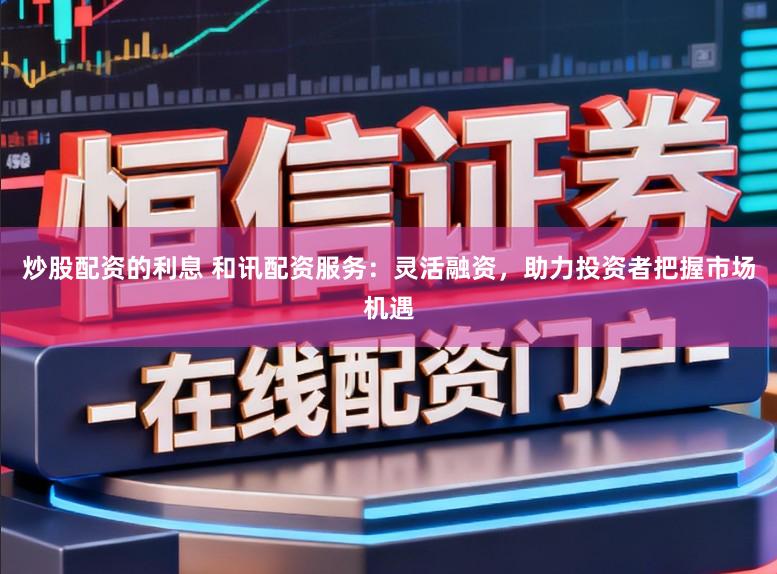 炒股配资的利息 和讯配资服务：灵活融资，助力投资者把握市场机遇