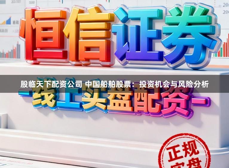 股临天下配资公司 中国船舶股票：投资机会与风险分析