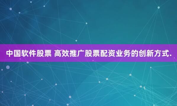 中国软件股票 高效推广股票配资业务的创新方式.
