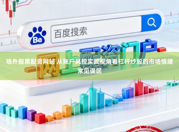 场外股票配资网站 从账户风控实践视角看杠杆炒股的市场情绪常见误区