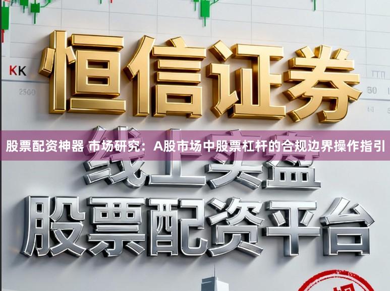 股票配资神器 市场研究：A股市场中股票杠杆的合规边界操作指引